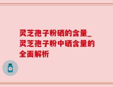 灵芝孢子粉硒的含量_灵芝孢子粉中硒含量的全面解析