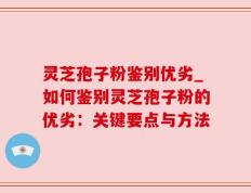 灵芝孢子粉鉴别优劣_如何鉴别灵芝孢子粉的优劣：关键要点与方法