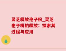 灵芝释放孢子粉_灵芝孢子粉的释放：探索其过程与应用