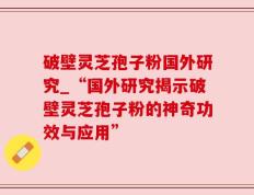 破壁灵芝孢子粉国外研究_“国外研究揭示破壁灵芝孢子粉的神奇功效与应用”