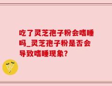 吃了灵芝孢子粉会嗜睡吗_灵芝孢子粉是否会导致嗜睡现象？
