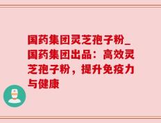 国药集团灵芝孢子粉_国药集团出品：高效灵芝孢子粉，提升免疫力与健康