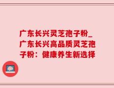 广东长兴灵芝孢子粉_广东长兴高品质灵芝孢子粉：健康养生新选择