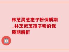 林芝灵芝孢子粉保质期_林芝灵芝孢子粉的保质期解析