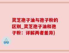 灵芝孢子油与孢子粉的区别_灵芝孢子油和孢子粉：详解两者差异)