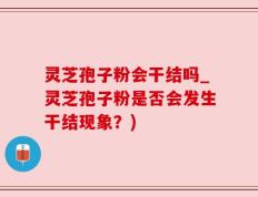 灵芝孢子粉会干结吗_灵芝孢子粉是否会发生干结现象？)