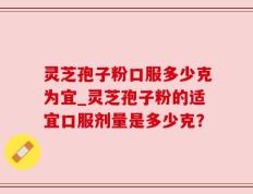 灵芝孢子粉口服多少克为宜_灵芝孢子粉的适宜口服剂量是多少克？