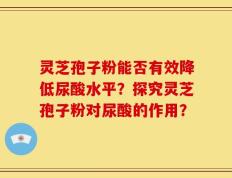 灵芝孢子粉能否有效降低尿酸水平？探究灵芝孢子粉对尿酸的作用？