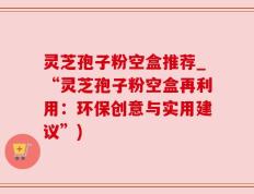 灵芝孢子粉空盒推荐_“灵芝孢子粉空盒再利用：环保创意与实用建议”)