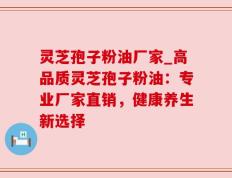 灵芝孢子粉油厂家_高品质灵芝孢子粉油：专业厂家直销，健康养生新选择