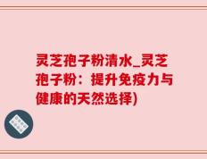 灵芝孢子粉清水_灵芝孢子粉：提升免疫力与健康的天然选择)