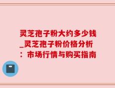 灵芝孢子粉大约多少钱_灵芝孢子粉价格分析：市场行情与购买指南