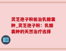 灵芝孢子粉能治乳腺囊肿_灵芝孢子粉：乳腺囊肿的天然治疗选择