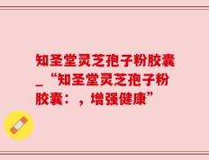 知圣堂灵芝孢子粉胶囊_“知圣堂灵芝孢子粉胶囊：，增强健康”