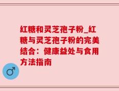 红糖和灵芝孢子粉_红糖与灵芝孢子粉的完美结合：健康益处与食用方法指南