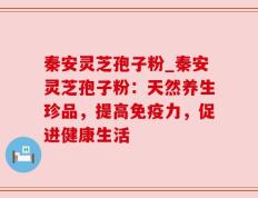 秦安灵芝孢子粉_秦安灵芝孢子粉：天然养生珍品，提高免疫力，促进健康生活
