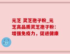 元芝 灵芝孢子粉_元芝高品质灵芝孢子粉：增强免疫力，促进健康