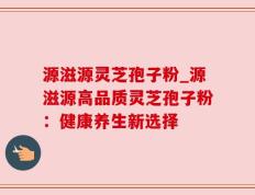 源滋源灵芝孢子粉_源滋源高品质灵芝孢子粉：健康养生新选择
