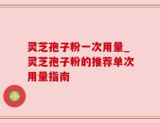 灵芝孢子粉一次用量_灵芝孢子粉的推荐单次用量指南