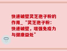 快速破壁灵芝孢子粉的作用_“灵芝孢子粉：快速破壁，增强免疫力与健康益处”