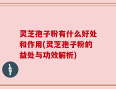 灵芝孢子粉有什么好处和作用(灵芝孢子粉的益处与功效解析)