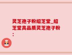 灵芝孢子粉绍芝堂_绍芝堂高品质灵芝孢子粉：