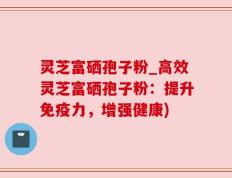灵芝富硒孢子粉_高效灵芝富硒孢子粉：提升免疫力，增强健康)