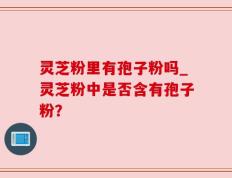 灵芝粉里有孢子粉吗_灵芝粉中是否含有孢子粉？