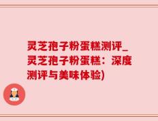 灵芝孢子粉蛋糕测评_灵芝孢子粉蛋糕：深度测评与美味体验)
