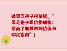 破灵芝孢子粉价钱_“灵芝孢子粉价格解析：全面了解其市场价值与购买指南”)