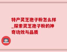 特产灵芝孢子粉怎么样_探索灵芝孢子粉的神奇功效与品质