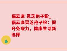 福云康 灵芝孢子粉_福云康灵芝孢子粉：提升免疫力，健康生活新选择