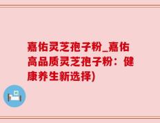 嘉佑灵芝孢子粉_嘉佑高品质灵芝孢子粉：健康养生新选择)