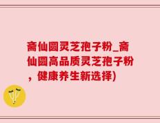 斋仙圆灵芝孢子粉_斋仙圆高品质灵芝孢子粉，健康养生新选择)