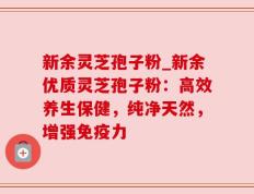 新余灵芝孢子粉_新余优质灵芝孢子粉：高效养生保健，纯净天然，增强免疫力