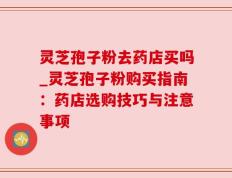 灵芝孢子粉去药店买吗_灵芝孢子粉购买指南：药店选购技巧与注意事项