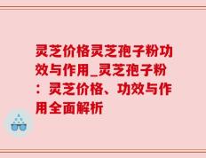 灵芝价格灵芝孢子粉功效与作用_灵芝孢子粉：灵芝价格、功效与作用全面解析