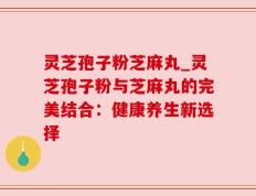 灵芝孢子粉芝麻丸_灵芝孢子粉与芝麻丸的完美结合：健康养生新选择