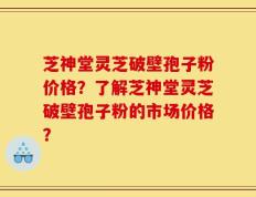 芝神堂灵芝破壁孢子粉价格？了解芝神堂灵芝破壁孢子粉的市场价格？