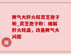 脾气大肝火旺灵芝孢子粉_灵芝孢子粉：缓解肝火旺盛，改善脾气大问题
