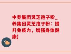 中养集团灵芝孢子粉_养集团灵芝孢子粉：提升免疫力，增强身体健康)