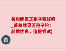 善和牌灵芝孢子粉好吗_善和牌灵芝孢子粉：品质优良，值得尝试)