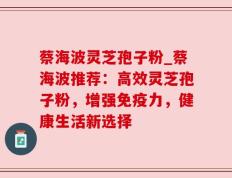 蔡海波灵芝孢子粉_蔡海波推荐：高效灵芝孢子粉，增强免疫力，健康生活新选择
