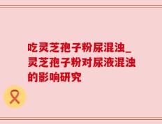 吃灵芝孢子粉尿混浊_灵芝孢子粉对尿液混浊的影响研究