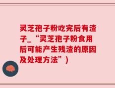 灵芝孢子粉吃完后有渣子_“灵芝孢子粉食用后可能产生残渣的原因及处理方法”)