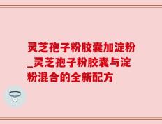 灵芝孢子粉胶囊加淀粉_灵芝孢子粉胶囊与淀粉混合的全新配方
