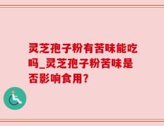 灵芝孢子粉有苦味能吃吗_灵芝孢子粉苦味是否影响食用？