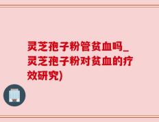 灵芝孢子粉管贫血吗_灵芝孢子粉对贫血的疗效研究)