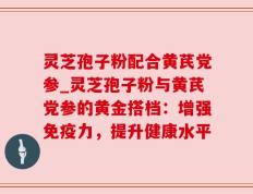 灵芝孢子粉配合黄芪党参_灵芝孢子粉与黄芪党参的黄金搭档：增强免疫力，提升健康水平