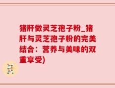 猪肝做灵芝孢子粉_猪肝与灵芝孢子粉的完美结合：营养与美味的双重享受)